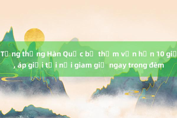 Tổng thống Hàn Quốc bị thẩm vấn hơn 10 giờ， áp giải tới nơi giam giữ ngay trong đêm