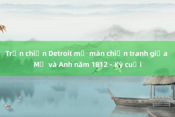 Trận chiến Detroit mở màn chiến tranh giữa Mỹ và Anh năm 1812 - Kỳ cuối