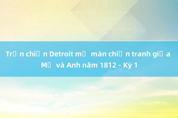 Trận chiến Detroit mở màn chiến tranh giữa Mỹ và Anh năm 1812 - Kỳ 1