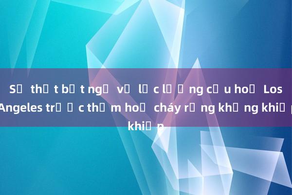 Sự thật bất ngờ về lực lượng cứu hoả Los Angeles trước thảm hoạ cháy rừng khủng khiếp