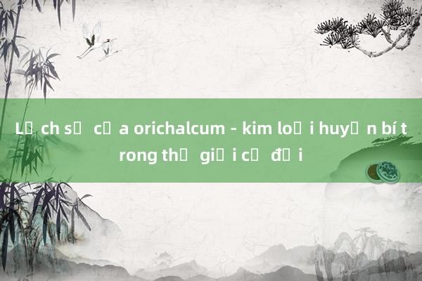 Lịch sử của orichalcum - kim loại huyền bí trong thế giới cổ đại