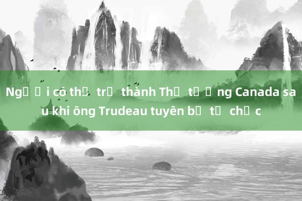 Người có thể trở thành Thủ tướng Canada sau khi ông Trudeau tuyên bố từ chức