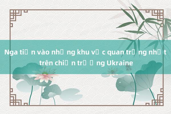 Nga tiến vào những khu vực quan trọng nhất trên chiến trường Ukraine