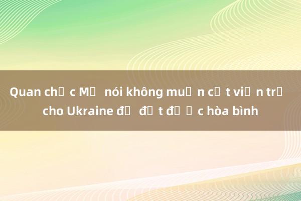 Quan chức Mỹ nói không muốn cắt viện trợ cho Ukraine để đạt được hòa bình