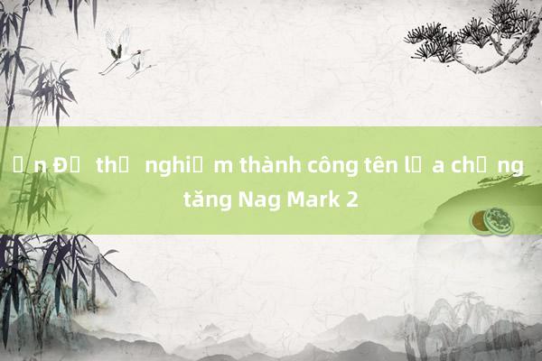 Ấn Độ thử nghiệm thành công tên lửa chống tăng Nag Mark 2