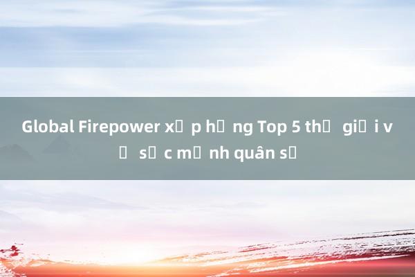 Global Firepower xếp hạng Top 5 thế giới về sức mạnh quân sự