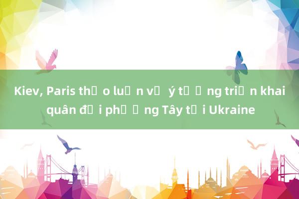 Kiev， Paris thảo luận về ý tưởng triển khai quân đội phương Tây tới Ukraine