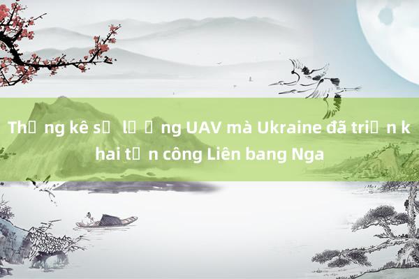 Thống kê số lượng UAV mà Ukraine đã triển khai tấn công Liên bang Nga