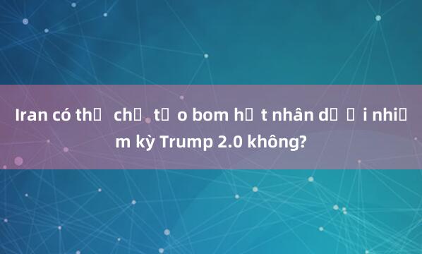 Iran có thể chế tạo bom hạt nhân dưới nhiệm kỳ Trump 2.0 không?