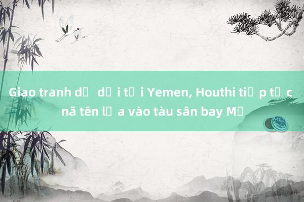 Giao tranh dữ dội tại Yemen， Houthi tiếp tục nã tên lửa vào tàu sân bay Mỹ