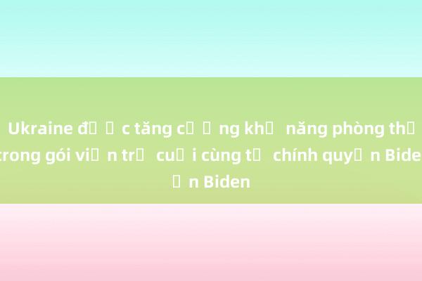 Ukraine được tăng cường khả năng phòng thủ trong gói viện trợ cuối cùng từ chính quyền Biden