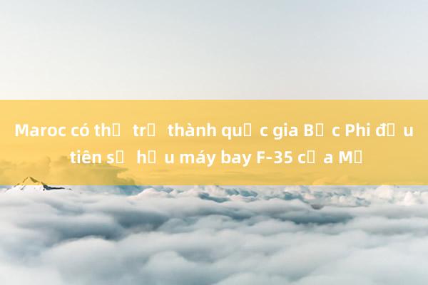 Maroc có thể trở thành quốc gia Bắc Phi đầu tiên sở hữu máy bay F-35 của Mỹ