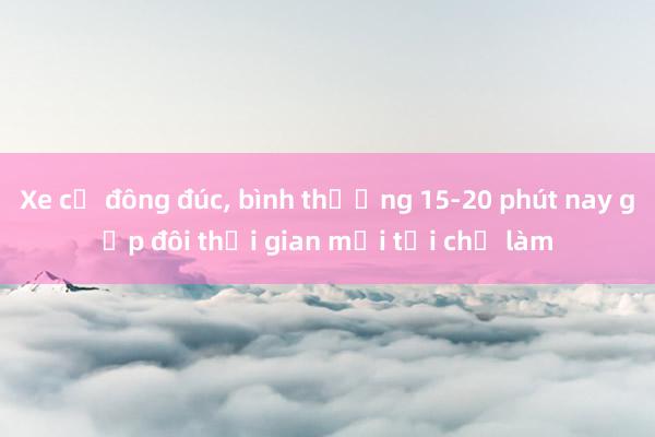 Xe cộ đông đúc， bình thường 15-20 phút nay gấp đôi thời gian mới tới chỗ làm