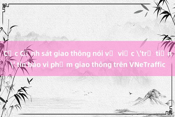 Cục Cảnh sát giao thông nói về việc 'trả tiền' tin báo vi phạm giao thông trên VNeTraffic