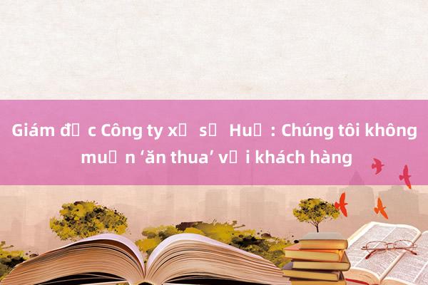 Giám đốc Công ty xổ số Huế: Chúng tôi không muốn ‘ăn thua’ với khách hàng