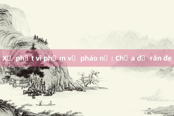 Xử phạt vi phạm về pháo nổ: Chưa đủ răn đe