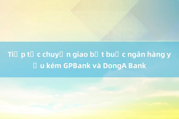 Tiếp tục chuyển giao bắt buộc ngân hàng yếu kém GPBank và DongA Bank