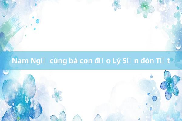 Nam Ngư cùng bà con đảo Lý Sơn đón Tết