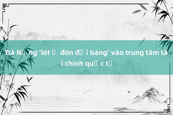 Đà Nẵng ‘lót ổ đón đại bàng’ vào trung tâm tài chính quốc tế