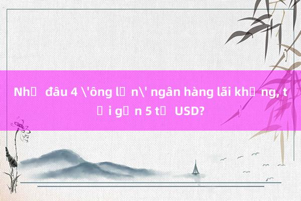 Nhờ đâu 4 'ông lớn' ngân hàng lãi khủng, tới gần 5 tỉ USD?