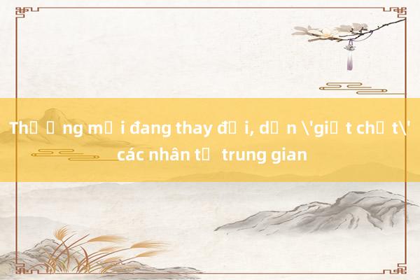 Thương mại đang thay đổi, dần 'giết chết' các nhân tố trung gian