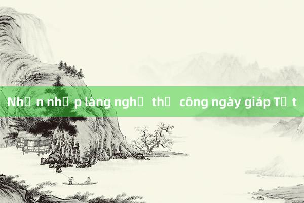 Nhộn nhịp làng nghề thủ công ngày giáp Tết