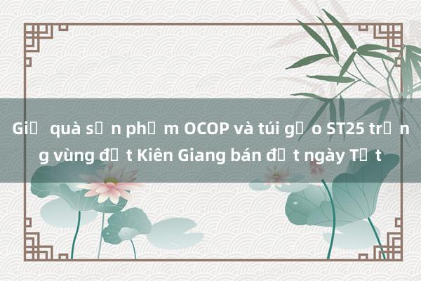 Giỏ quà sản phẩm OCOP và túi gạo ST25 trồng vùng đất Kiên Giang bán đắt ngày Tết