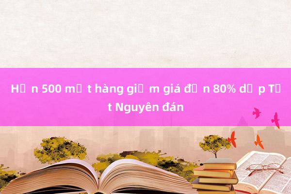 Hơn 500 mặt hàng giảm giá đến 80% dịp Tết Nguyên đán