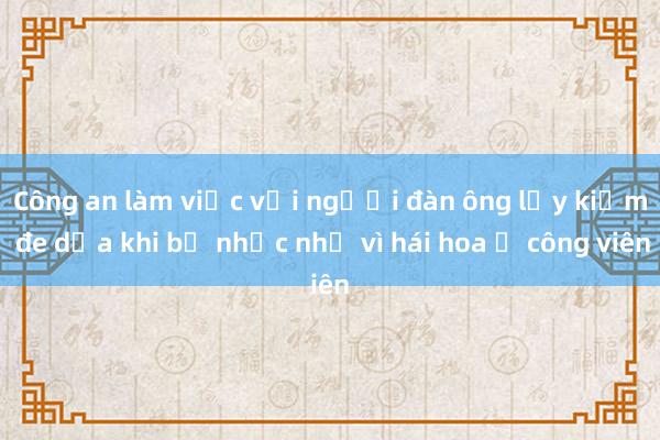 Công an làm việc với người đàn ông lấy kiếm đe dọa khi bị nhắc nhở vì hái hoa ở công viên