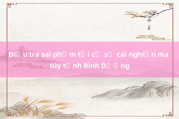 Điều tra sai phạm tại cơ sở cai nghiện ma túy tỉnh Bình Dương