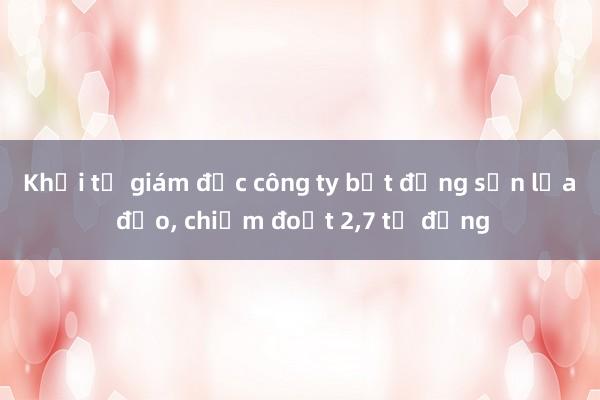 Khởi tố giám đốc công ty bất động sản lừa đảo， chiếm đoạt 2，7 tỉ đồng