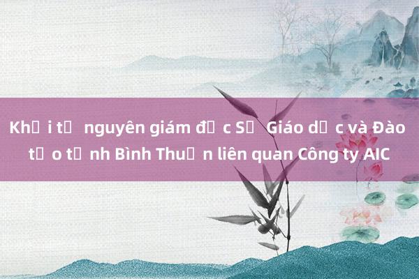 Khởi tố nguyên giám đốc Sở Giáo dục và Đào tạo tỉnh Bình Thuận liên quan Công ty AIC