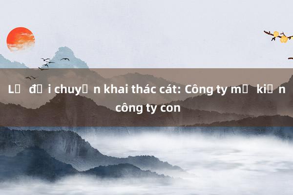 Lạ đời chuyện khai thác cát: Công ty mẹ kiện công ty con