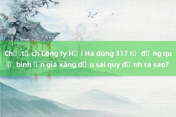 Chủ tịch Công ty Hải Hà dùng 317 tỉ đồng quỹ bình ổn giá xăng dầu sai quy định ra sao?