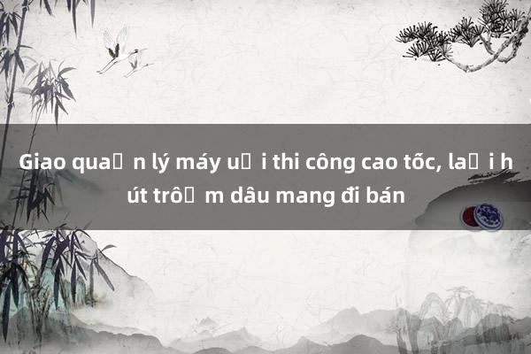 Giao quản lý máy ủi thi công cao tốc, lại hút trộm dầu mang đi bán