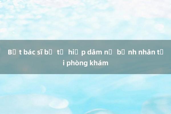 Bắt bác sĩ bị tố hiếp dâm nữ bệnh nhân tại phòng khám