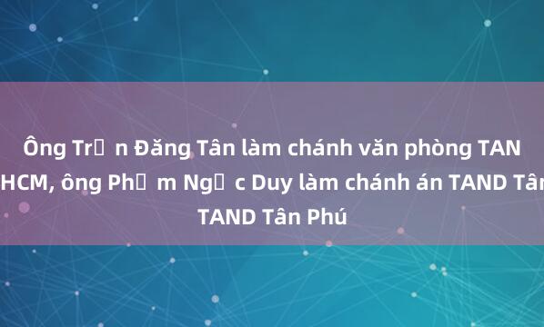 Ông Trần Đăng Tân làm chánh văn phòng TAND TP.HCM, ông Phạm Ngọc Duy làm chánh án TAND Tân Phú