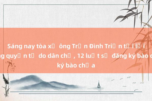 Sáng nay tòa xử ông Trần Đình Triển tội lợi dụng quyền tự do dân chủ, 12 luật sư đăng ký bào chữa