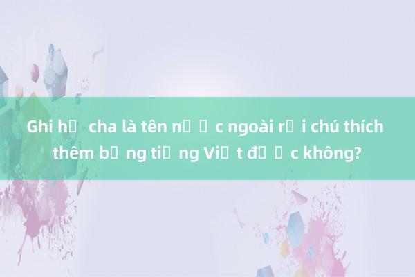 Ghi họ cha là tên nước ngoài rồi chú thích thêm bằng tiếng Việt được không?