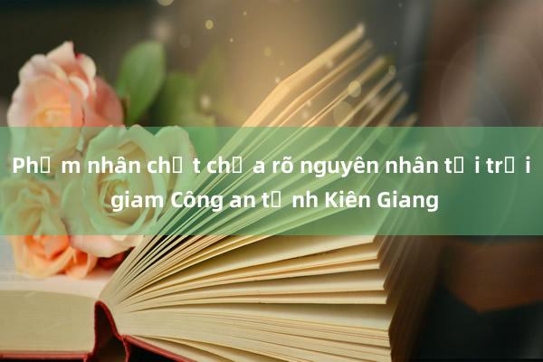 Phạm nhân chết chưa rõ nguyên nhân tại trại giam Công an tỉnh Kiên Giang