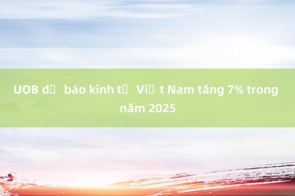 UOB dự báo kinh tế Việt Nam tăng 7% trong năm 2025