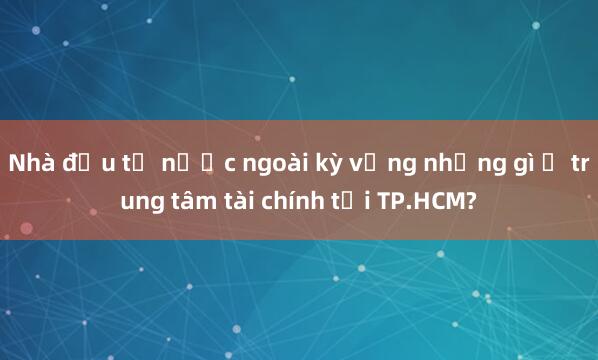 Nhà đầu tư nước ngoài kỳ vọng những gì ở trung tâm tài chính tại TP.HCM?