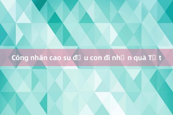 Công nhân cao su địu con đi nhận quà Tết