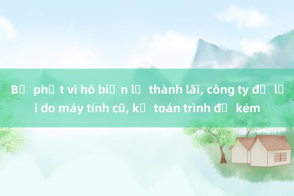 Bị phạt vì hô biến lỗ thành lãi, công ty đổ lỗi do máy tính cũ, kế toán trình độ kém