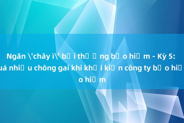 Ngăn 'chây ì' bồi thường bảo hiểm - Kỳ 5: Quá nhiều chông gai khi khởi kiện công ty bảo hiểm