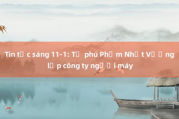 Tin tức sáng 11-1: Tỉ phú Phạm Nhật Vượng lập công ty người máy