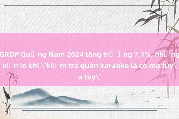 GRDP Quảng Nam 2024 tăng trưởng 7,1%, nhưng vẫn lo khi 'kiểm tra quán karaoke là có ma túy'