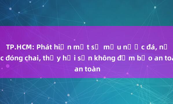 TP.HCM: Phát hiện một số mẫu nước đá, nước đóng chai, thủy hải sản không đảm bảo an toàn