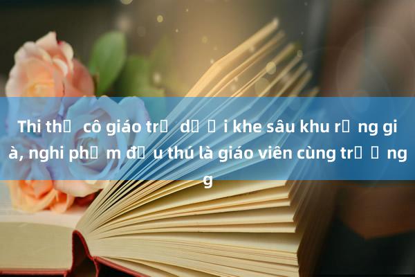 Thi thể cô giáo trẻ dưới khe sâu khu rừng già， nghi phạm đầu thú là giáo viên cùng trường